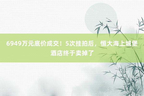 6949万元底价成交！5次挂拍后，恒大海上城堡酒店终于卖掉了