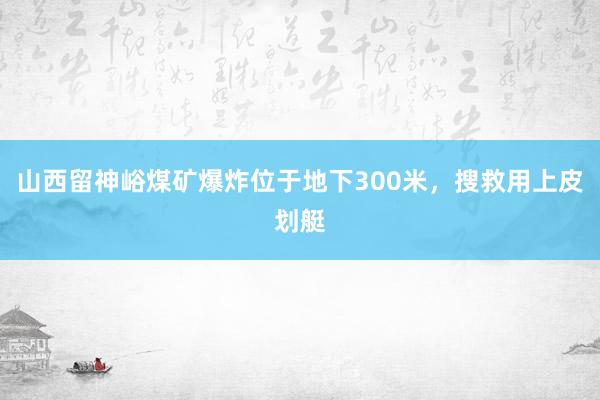 山西留神峪煤矿爆炸位于地下300米，搜救用上皮划艇