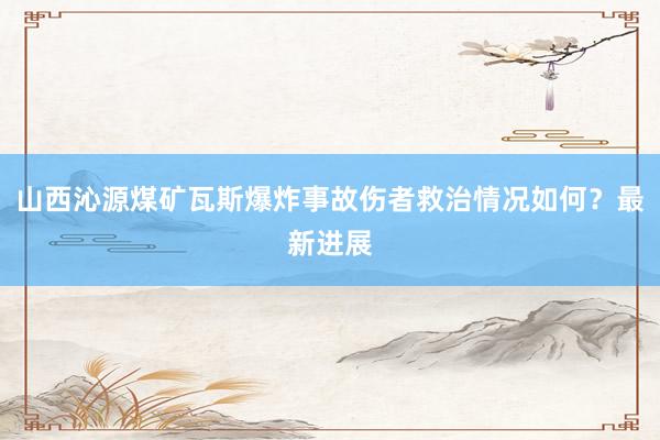 山西沁源煤矿瓦斯爆炸事故伤者救治情况如何？最新进展