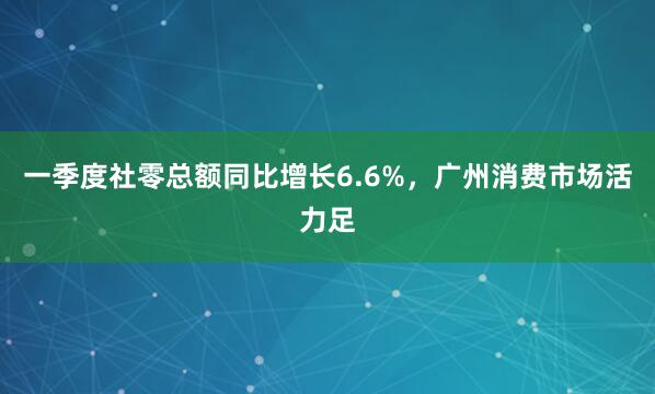 一季度社零总额同比增长6.6%，广州消费市场活力足