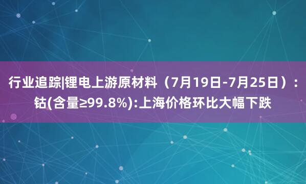 行业追踪|锂电上游原材料（7月19日-7月25日）：钴(含量≥99.8%):上海价格环比大幅下跌