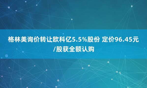 格林美询价转让欧科亿5.5%股份 定价96.45元/股获全额认购