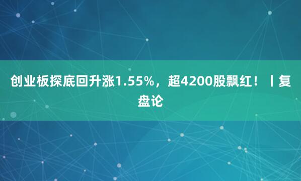 创业板探底回升涨1.55%，超4200股飘红！丨复盘论