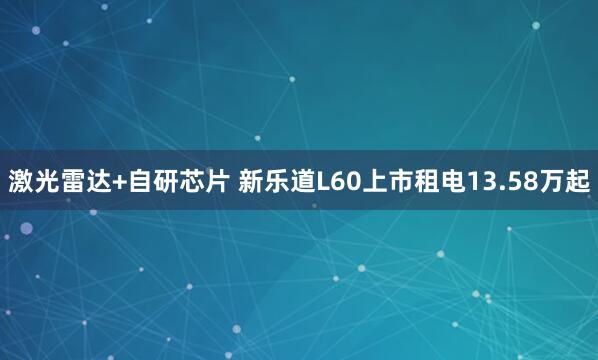 激光雷达+自研芯片 新乐道L60上市租电13.58万起