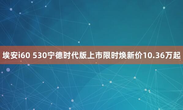 埃安i60 530宁德时代版上市限时焕新价10.36万起