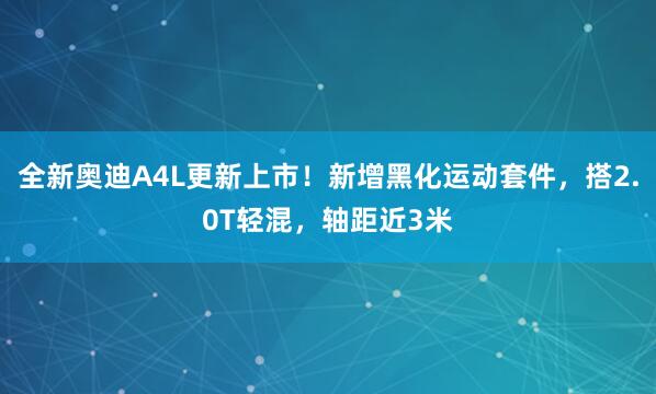 全新奥迪A4L更新上市！新增黑化运动套件，搭2.0T轻混，轴距近3米