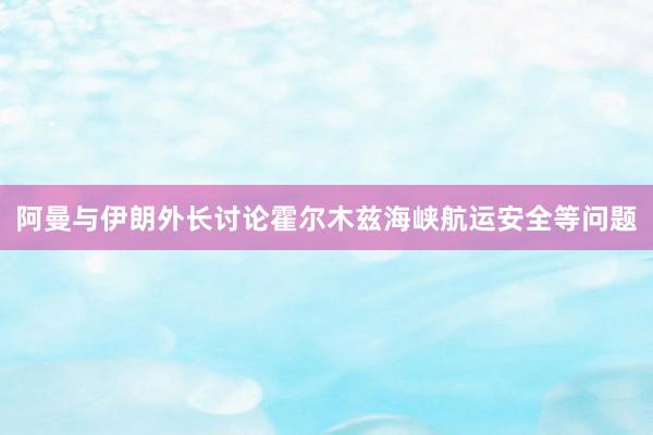 阿曼与伊朗外长讨论霍尔木兹海峡航运安全等问题