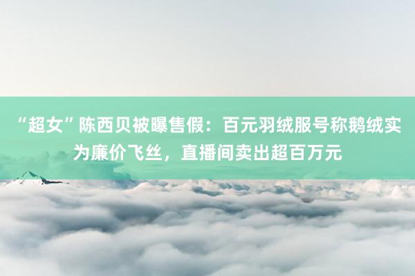 “超女”陈西贝被曝售假：百元羽绒服号称鹅绒实为廉价飞丝，直播间卖出超百万元
