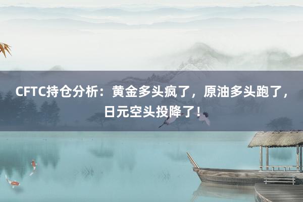 CFTC持仓分析：黄金多头疯了，原油多头跑了，日元空头投降了！