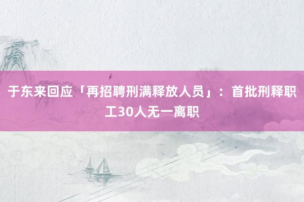于东来回应「再招聘刑满释放人员」：首批刑释职工30人无一离职