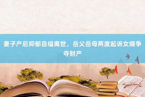 妻子产后抑郁自缢离世，岳父岳母两度起诉女婿争夺财产