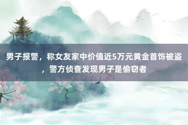 男子报警，称女友家中价值近5万元黄金首饰被盗，警方侦查发现男子是偷窃者