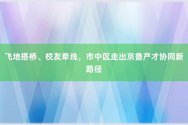 飞地搭桥、校友牵线，市中区走出京鲁产才协同新路径