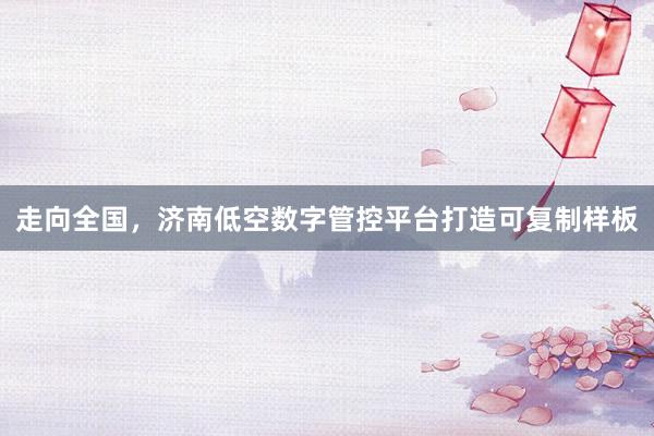 走向全国，济南低空数字管控平台打造可复制样板