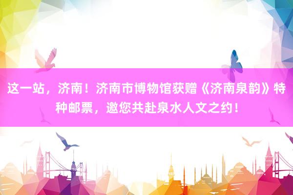 这一站，济南！济南市博物馆获赠《济南泉韵》特种邮票，邀您共赴泉水人文之约！