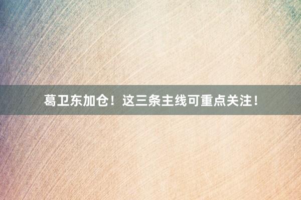 葛卫东加仓！这三条主线可重点关注！