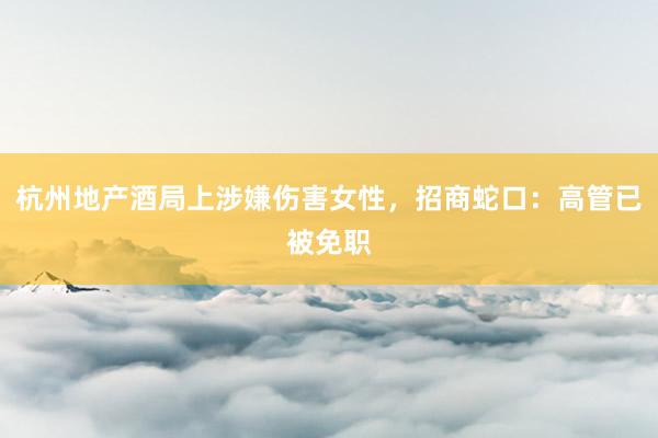 杭州地产酒局上涉嫌伤害女性，招商蛇口：高管已被免职