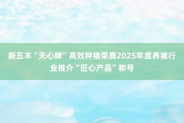 新五丰“天心牌”高效种猪荣膺2025年度养猪行业推介“匠心产品”称号