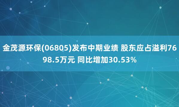 金茂源环保(06805)发布中期业绩 股东应占溢利7698.5万元 同比增加30.53%