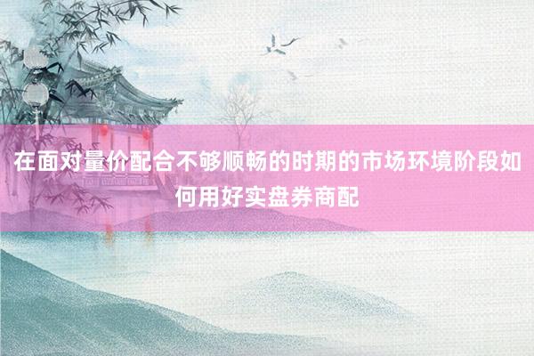 在面对量价配合不够顺畅的时期的市场环境阶段如何用好实盘券商配