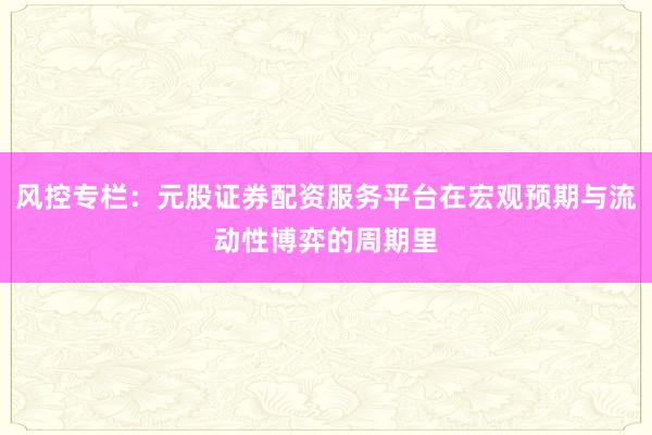 风控专栏：元股证券配资服务平台在宏观预期与流动性博弈的周期里