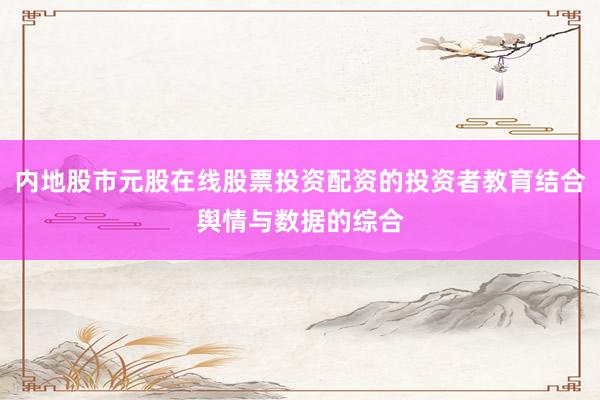 内地股市元股在线股票投资配资的投资者教育结合舆情与数据的综合