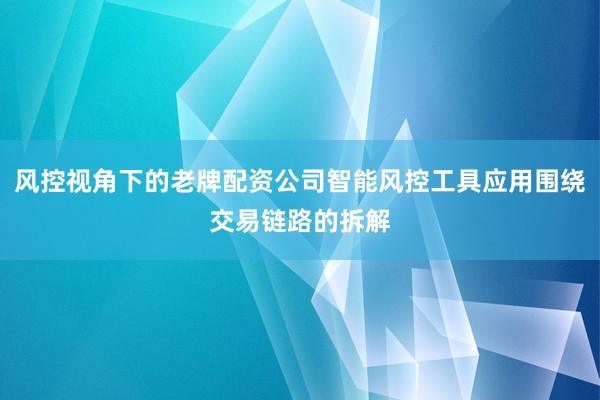 风控视角下的老牌配资公司智能风控工具应用围绕交易链路的拆解