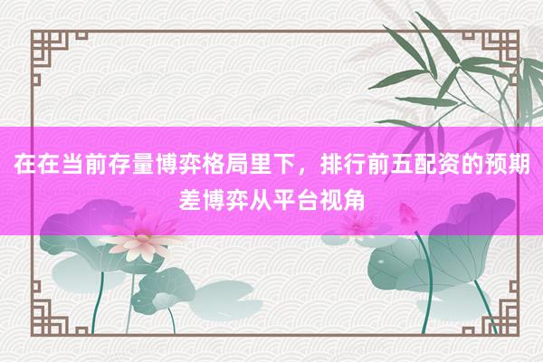 在在当前存量博弈格局里下，排行前五配资的预期差博弈从平台视角