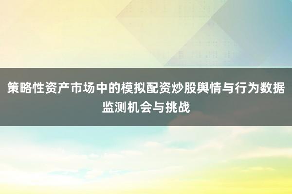 策略性资产市场中的模拟配资炒股舆情与行为数据监测机会与挑战