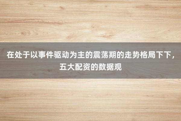 在处于以事件驱动为主的震荡期的走势格局下下，五大配资的数据观