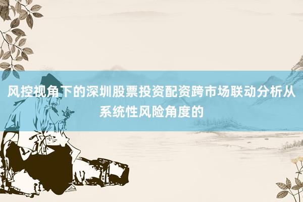 风控视角下的深圳股票投资配资跨市场联动分析从系统性风险角度的
