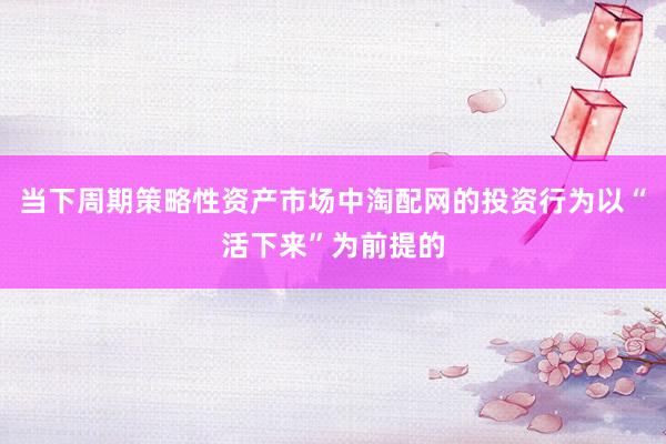 当下周期策略性资产市场中淘配网的投资行为以“活下来”为前提的