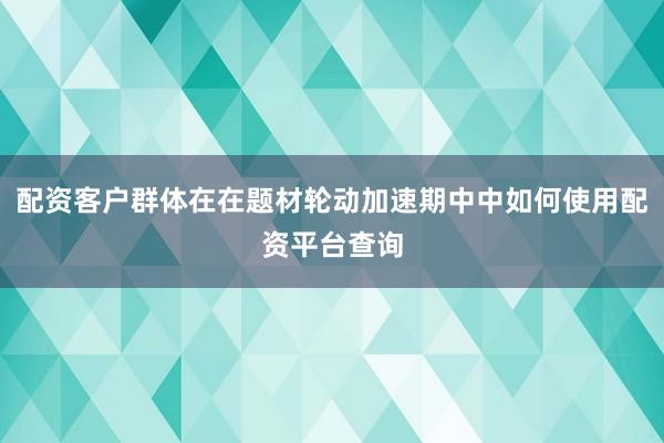 配资客户群体在在题材轮动加速期中中如何使用配资平台查询