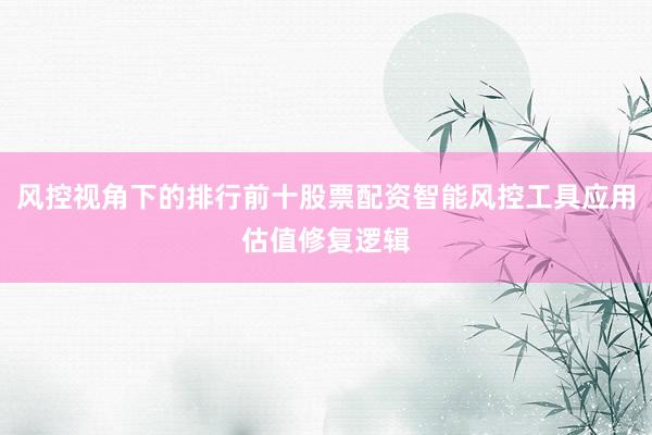 风控视角下的排行前十股票配资智能风控工具应用估值修复逻辑