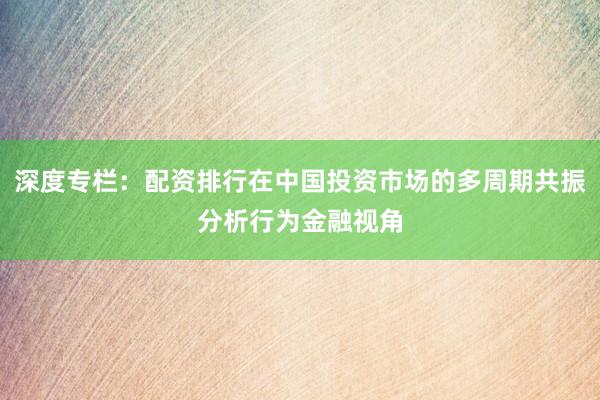 深度专栏：配资排行在中国投资市场的多周期共振分析行为金融视角