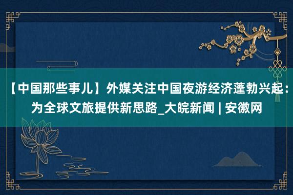 【中国那些事儿】外媒关注中国夜游经济蓬勃兴起：为全球文旅提供新思路_大皖新闻 | 安徽网