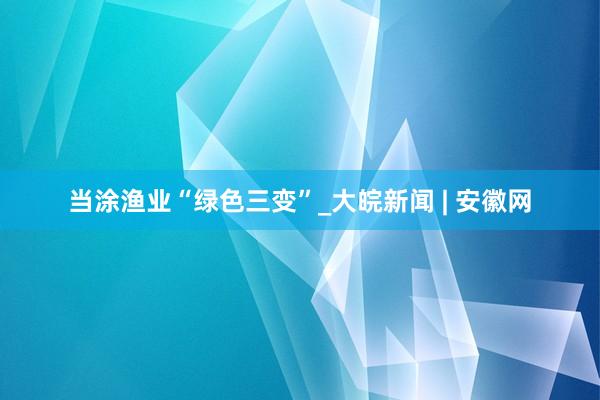 当涂渔业“绿色三变”_大皖新闻 | 安徽网