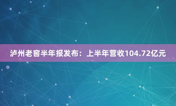 泸州老窖半年报发布：上半年营收104.72亿元
