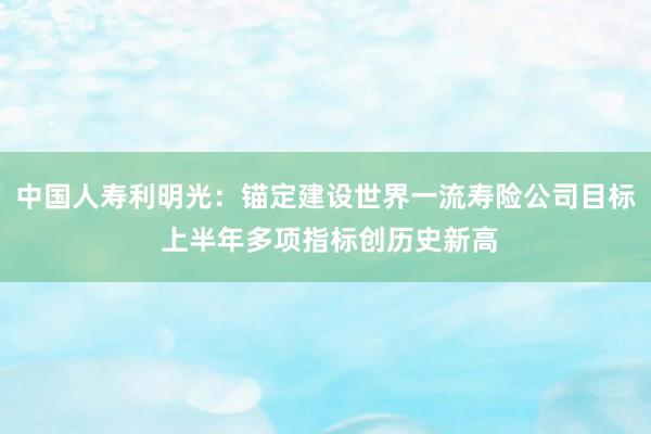 中国人寿利明光：锚定建设世界一流寿险公司目标 上半年多项指标创历史新高
