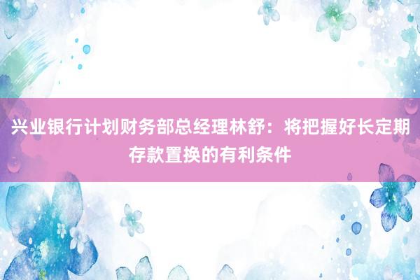 兴业银行计划财务部总经理林舒：将把握好长定期存款置换的有利条件