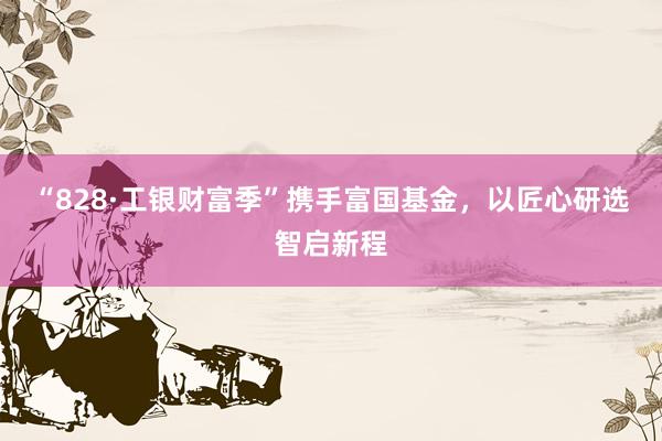 “828·工银财富季”携手富国基金，以匠心研选智启新程