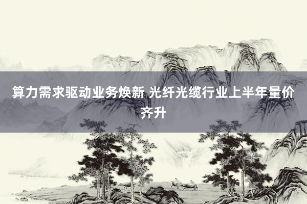 算力需求驱动业务焕新 光纤光缆行业上半年量价齐升
