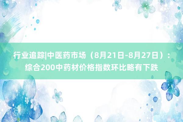 行业追踪|中医药市场（8月21日-8月27日）：综合200中药材价格指数环比略有下跌