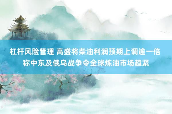 杠杆风险管理 高盛将柴油利润预期上调逾一倍 称中东及俄乌战争令全球炼油市场趋紧