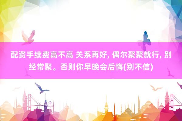 配资手续费高不高 关系再好, 偶尔聚聚就行, 别经常聚。否则你早晚会后悔(别不信)