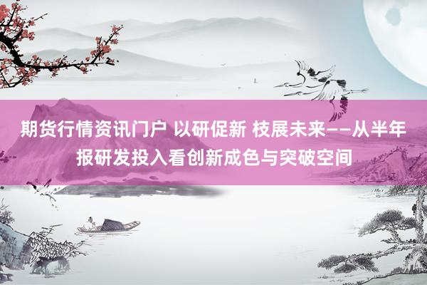 期货行情资讯门户 以研促新 枝展未来——从半年报研发投入看创新成色与突破空间