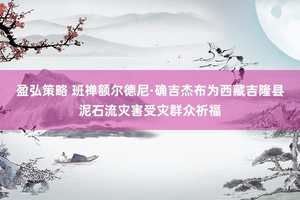 盈弘策略 班禅额尔德尼·确吉杰布为西藏吉隆县泥石流灾害受灾群众祈福