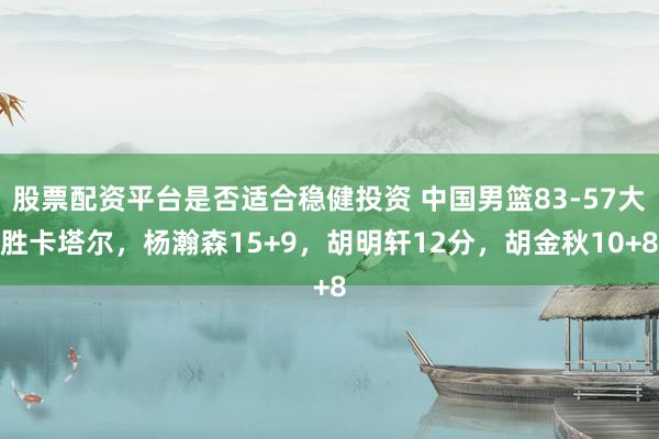 股票配资平台是否适合稳健投资 中国男篮83-57大胜卡塔尔，杨瀚森15+9，胡明轩12分，胡金秋10+8