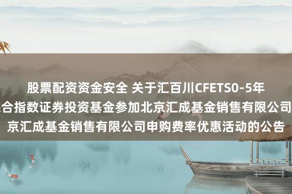 股票配资资金安全 关于汇百川CFETS0-5年期气候变化高等级债券综合指数证券投资基金参加北京汇成基金销售有限公司申购费率优惠活动的公告