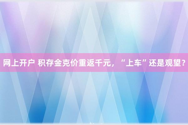 网上开户 积存金克价重返千元，“上车”还是观望？